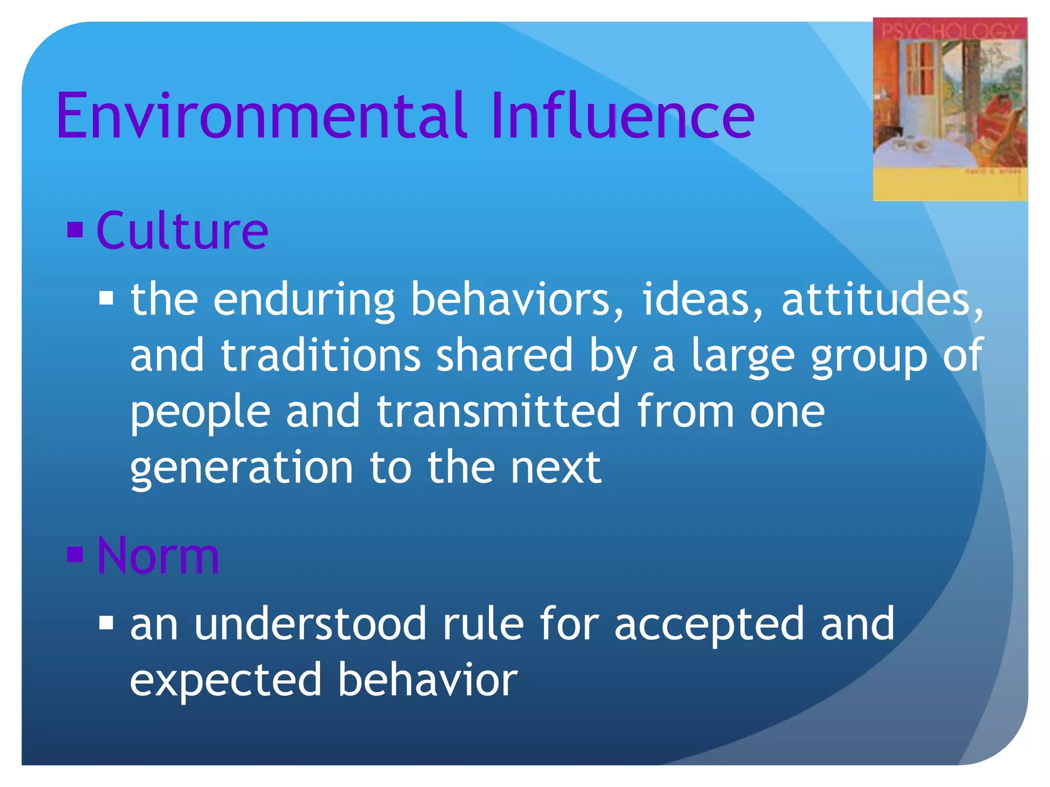 Environmental Influence
 Culture
 the enduring behaviors, ideas, attitudes,
and traditions shared by a large group of
people and transmitted from one
generation to the next
 Norm
 an understood rule for accepted and
expected behavior
 