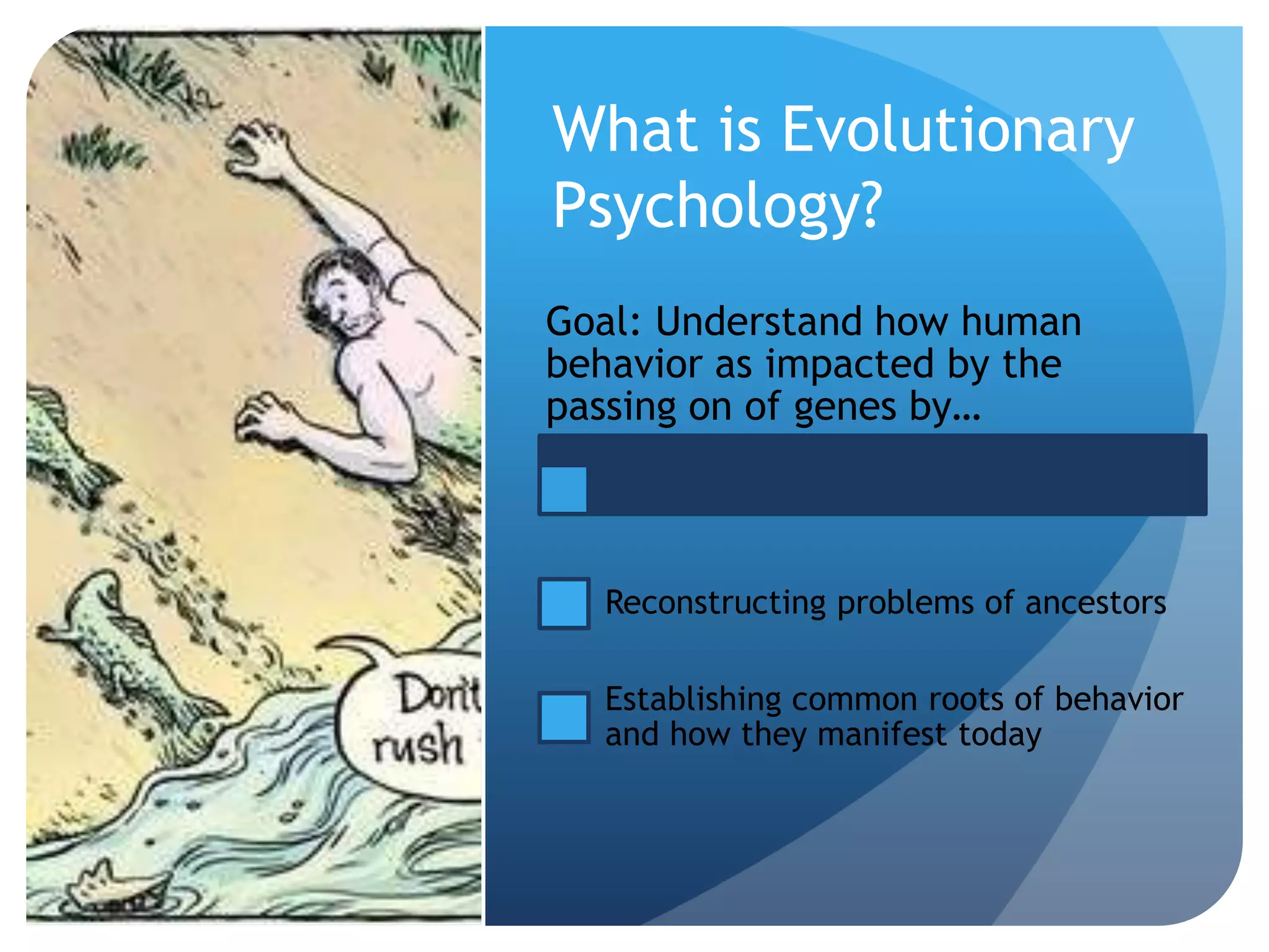 What is Evolutionary
Psychology?
Goal: Understand how human
behavior as impacted by the
passing on of genes by…
Reconstructing problems of ancestors
Establishing common roots of behavior
and how they manifest today
 