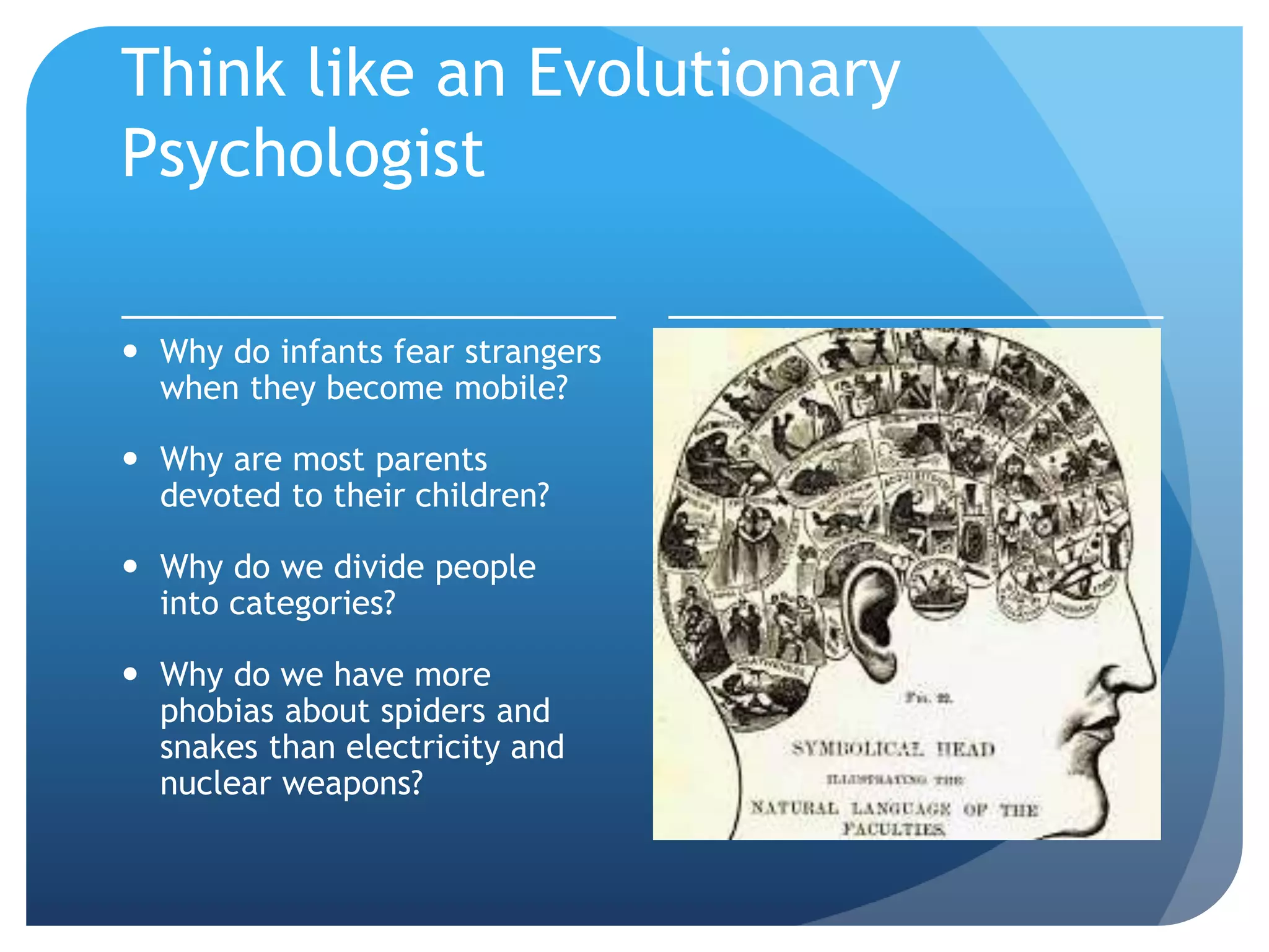 Think like an Evolutionary
Psychologist
 Why do infants fear strangers
when they become mobile?
 Why are most parents
devoted to their children?
 Why do we divide people
into categories?
 Why do we have more
phobias about spiders and
snakes than electricity and
nuclear weapons?
 