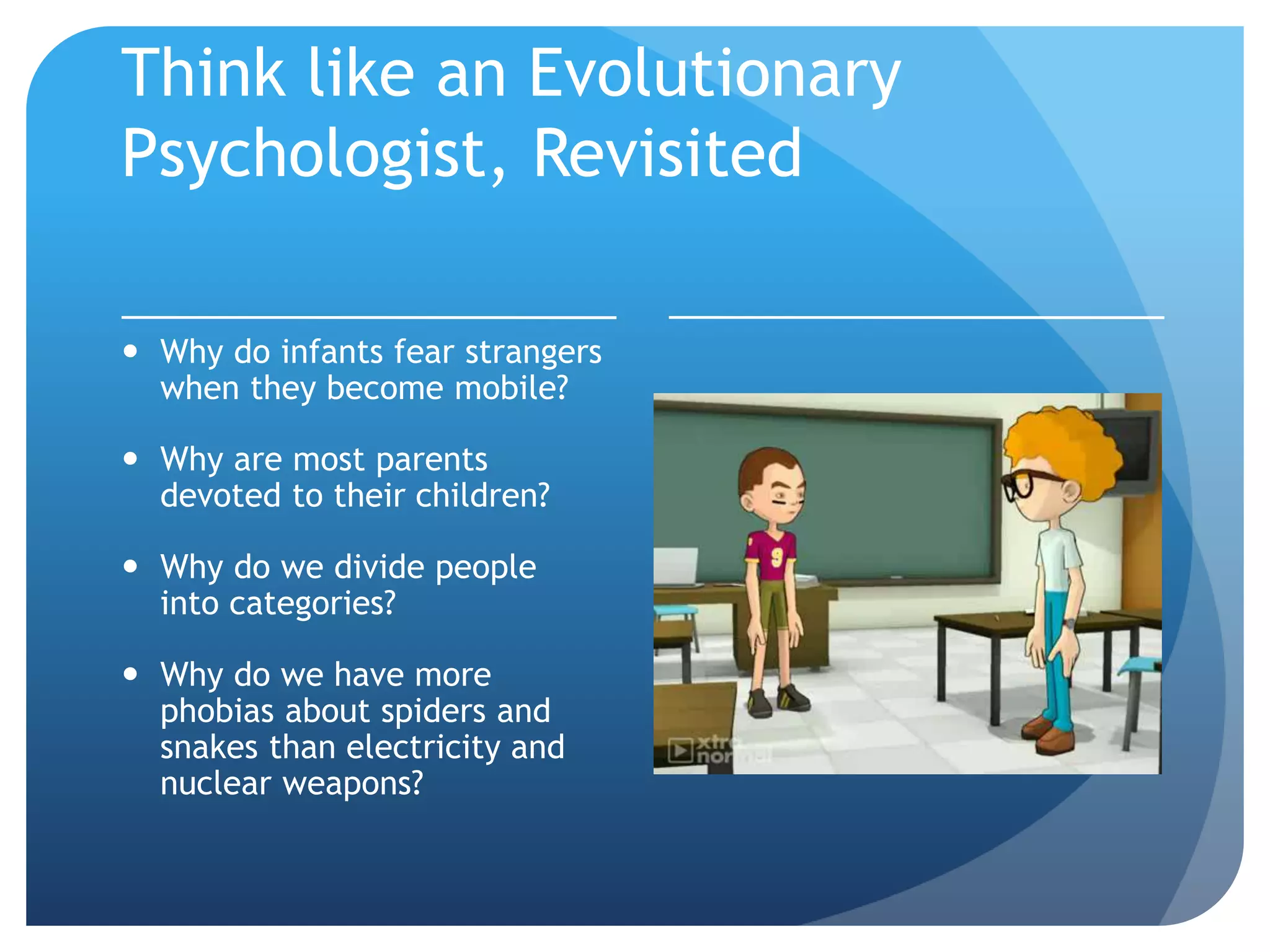 Think like an Evolutionary
Psychologist, Revisited
 Why do infants fear strangers
when they become mobile?
 Why are most parents
devoted to their children?
 Why do we divide people
into categories?
 Why do we have more
phobias about spiders and
snakes than electricity and
nuclear weapons?
 