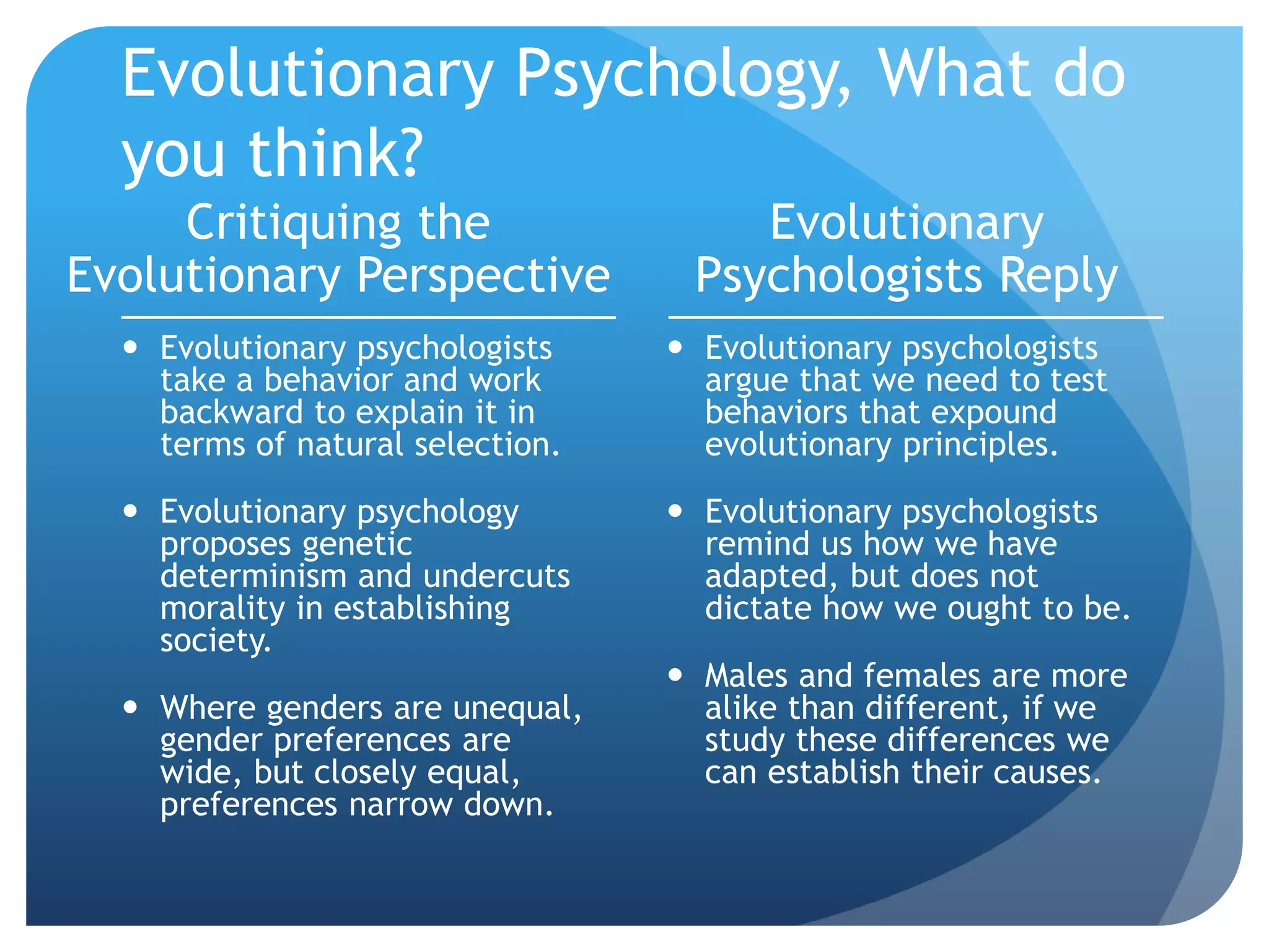 Evolutionary Psychology, What do
you think?
Critiquing the
Evolutionary Perspective
 Evolutionary psychologists
take a behavior and work
backward to explain it in
terms of natural selection.
 Evolutionary psychology
proposes genetic
determinism and undercuts
morality in establishing
society.
 Where genders are unequal,
gender preferences are
wide, but closely equal,
preferences narrow down.
Evolutionary
Psychologists Reply
 Evolutionary psychologists
argue that we need to test
behaviors that expound
evolutionary principles.
 Evolutionary psychologists
remind us how we have
adapted, but does not
dictate how we ought to be.
 Males and females are more
alike than different, if we
study these differences we
can establish their causes.
 