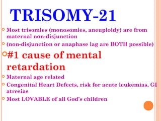 TRISOMY-21
 Most trisomies (monosomies, aneuploidy) are from
  maternal non-disjunction
 (non-disjunction or anaphase lag are BOTH possible)


#1    cause of mental
    retardation
 Maternal age related
 Congenital Heart Defects, risk for acute leukemias, GI
  atresias
 Most LOVABLE of all God’s children
 