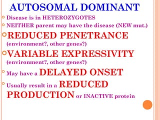 AUTOSOMAL DOMINANT
 Disease is in HETEROZYGOTES
 NEITHER parent may have the disease (NEW mut.)

REDUCED              PENETRANCE
    (environment?, other genes?)
VARIABLE              EXPRESSIVITY
    (environment?, other genes?)

             DELAYED ONSET
    May have a

  Usually result in a REDUCED

  PRODUCTION or INACTIVE protein
 