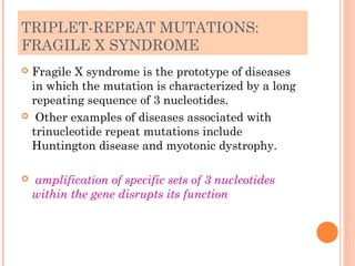 TRIPLET-REPEAT MUTATIONS:
FRAGILE X SYNDROME
Fragile X syndrome is the prototype of diseases
 in which the mutation is characterized by a long
 repeating sequence of 3 nucleotides.
 Other examples of diseases associated with
 trinucleotide repeat mutations include
 Huntington disease and myotonic dystrophy.

   amplification of specific sets of 3 nucleotides
    within the gene disrupts its function
 
