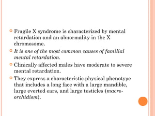  Fragile X syndrome is characterized by mental
  retardation and an abnormality in the X
  chromosome.
 It is one of the most common causes of familial
  mental retardation.
 Clinically affected males have moderate to severe
  mental retardation.
 They express a characteristic physical phenotype
  that includes a long face with a large mandible,
  large everted ears, and large testicles (macro-
  orchidism).
 