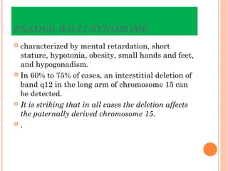 PRADER-WILLI SYNDROME
 characterized by mental retardation, short
  stature, hypotonia, obesity, small hands and feet,
  and hypogonadism.
 In 60% to 75% of cases, an interstitial deletion of
  band q12 in the long arm of chromosome 15 can
  be detected.
 It is striking that in all cases the deletion affects
  the paternally derived chromosome 15.
.
 