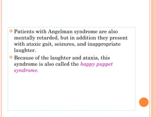  Patients with Angelman syndrome are also
  mentally retarded, but in addition they present
  with ataxic gait, seizures, and inappropriate
  laughter.
 Because of the laughter and ataxia, this
  syndrome is also called the happy puppet
  syndrome.
 