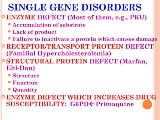 SINGLE GENE DISORDERS
 ENZYME   DEFECT (Most of them, e.g., PKU)
  Accumulation   of substrate
  Lack of product
  Failure to inactivate a protein which causes damage
 RECEPTOR/TRANSPORT       PROTEIN DEFECT
  (Familial Hypercholesterolemia)
 STRUCTURAL PROTEIN DEFECT (Marfan,
  Ehl-Dan)
  Structure
  Function
  Quantity
 ENZYMEDEFECT WHICH INCREASES DRUG
 SUSCEPTIBILITY: G6PDPrimaquine
 