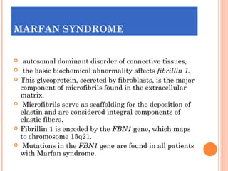 MARFAN SYNDROME


    autosomal dominant disorder of connective tissues,
    the basic biochemical abnormality affects fibrillin 1.
   This glycoprotein, secreted by fibroblasts, is the major
    component of microfibrils found in the extracellular
    matrix.
    Microfibrils serve as scaffolding for the deposition of
    elastin and are considered integral components of
    elastic fibers.
   Fibrillin 1 is encoded by the FBN1 gene, which maps
    to chromosome 15q21.
    Mutations in the FBN1 gene are found in all patients
    with Marfan syndrome.
 