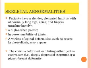 SKELETAL ABNORMALITIES
  Patients have a slender, elongated habitus with
  abnormally long legs, arms, and fingers
  (arachnodactyly);
 a high-arched palate;

 hyperextensibility of joints.

 A variety of spinal deformities, such as severe
  kyphoscoliosis, may appear.

    The chest is deformed, exhibiting either pectus
    excavatum (i.e., deeply depressed sternum) or a
    pigeon-breast deformity.
 