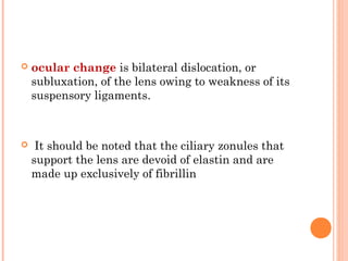    ocular change is bilateral dislocation, or
    subluxation, of the lens owing to weakness of its
    suspensory ligaments.



    It should be noted that the ciliary zonules that
    support the lens are devoid of elastin and are
    made up exclusively of fibrillin
 