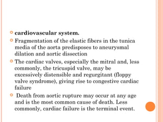  cardiovascular system.
 Fragmentation of the elastic fibers in the tunica
  media of the aorta predisposes to aneurysmal
  dilation and aortic dissection
 The cardiac valves, especially the mitral and, less
  commonly, the tricuspid valve, may be
  excessively distensible and regurgitant (floppy
  valve syndrome), giving rise to congestive cardiac
  failure
 Death from aortic rupture may occur at any age
  and is the most common cause of death. Less
  commonly, cardiac failure is the terminal event.
 