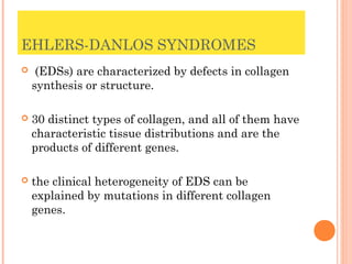 EHLERS-DANLOS SYNDROMES
    (EDSs) are characterized by defects in collagen
    synthesis or structure.

   30 distinct types of collagen, and all of them have
    characteristic tissue distributions and are the
    products of different genes.

   the clinical heterogeneity of EDS can be
    explained by mutations in different collagen
    genes.
 