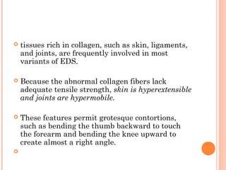    tissues rich in collagen, such as skin, ligaments,
    and joints, are frequently involved in most
    variants of EDS.

   Because the abnormal collagen fibers lack
    adequate tensile strength, skin is hyperextensible
    and joints are hypermobile.

   These features permit grotesque contortions,
    such as bending the thumb backward to touch
    the forearm and bending the knee upward to
    create almost a right angle.

 