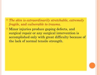  The skin is extraordinarily stretchable, extremely
  fragile, and vulnerable to trauma.
 Minor injuries produce gaping defects, and
  surgical repair or any surgical intervention is
  accomplished only with great difficulty because of
  the lack of normal tensile strength.
 