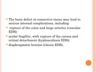  The basic defect in connective tissue may lead to
  serious internal complications, including
 rupture of the colon and large arteries (vascular
  EDS);
 ocular fragility, with rupture of the cornea and
  retinal detachment (kyphoscoliosis EDS);
 diaphragmatic hernias (classic EDS),
 