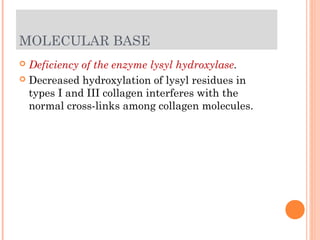MOLECULAR BASE
 Deficiency of the enzyme lysyl hydroxylase.
 Decreased hydroxylation of lysyl residues in
  types I and III collagen interferes with the
  normal cross-links among collagen molecules.
 