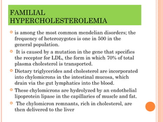 FAMILIAL
HYPERCHOLESTEROLEMIA
   is among the most common mendelian disorders; the
    frequency of heterozygotes is one in 500 in the
    general population.
    It is caused by a mutation in the gene that specifies
    the receptor for LDL, the form in which 70% of total
    plasma cholesterol is transported.
   Dietary triglycerides and cholesterol are incorporated
    into chylomicrons in the intestinal mucosa, which
    drain via the gut lymphatics into the blood.
   These chylomicrons are hydrolyzed by an endothelial
    lipoprotein lipase in the capillaries of muscle and fat.
    The chylomicron remnants, rich in cholesterol, are
    then delivered to the liver
 