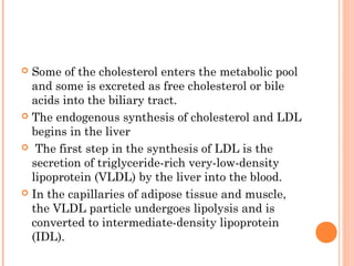  Some of the cholesterol enters the metabolic pool
  and some is excreted as free cholesterol or bile
  acids into the biliary tract.
 The endogenous synthesis of cholesterol and LDL
  begins in the liver
 The first step in the synthesis of LDL is the
  secretion of triglyceride-rich very-low-density
  lipoprotein (VLDL) by the liver into the blood.
 In the capillaries of adipose tissue and muscle,
  the VLDL particle undergoes lipolysis and is
  converted to intermediate-density lipoprotein
  (IDL).
 