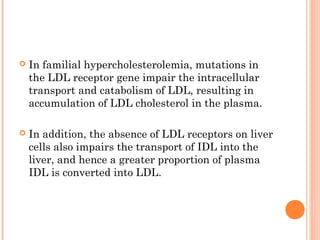    In familial hypercholesterolemia, mutations in
    the LDL receptor gene impair the intracellular
    transport and catabolism of LDL, resulting in
    accumulation of LDL cholesterol in the plasma.

   In addition, the absence of LDL receptors on liver
    cells also impairs the transport of IDL into the
    liver, and hence a greater proportion of plasma
    IDL is converted into LDL.
 