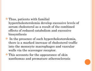 Thus, patients with familial
  hypercholesterolemia develop excessive levels of
  serum cholesterol as a result of the combined
  effects of reduced catabolism and excessive
  biosynthesis
 In the presence of such hypercholesterolemia,
  there is a marked increase of cholesterol traffic
  into the monocyte macrophages and vascular
  walls via the scavenger receptor.
 This accounts for the appearance of skin
  xanthomas and premature atherosclerosis
 