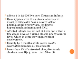  affects 1 in 12,000 live-born Caucasian infants.
 Homozygotes with this autosomal recessive
  disorder classically have a severe lack of
  phenylalanine hydroxylase, leading to
  hyperphenylalaninemia and PKU.
 Affected infants are normal at birth but within a
  few weeks develop a rising plasma phenylalanine
  level, which in some way impairs brain
  development.
 Usually by 6 months of life severe mental
  retardation becomes all too evident;
 fewer than 4% of untreated phenylketonuric
  children have IQs greater than 50 or 60..
 