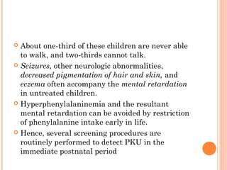  About one-third of these children are never able
  to walk, and two-thirds cannot talk.
 Seizures, other neurologic abnormalities,
  decreased pigmentation of hair and skin, and
  eczema often accompany the mental retardation
  in untreated children.
 Hyperphenylalaninemia and the resultant
  mental retardation can be avoided by restriction
  of phenylalanine intake early in life.
 Hence, several screening procedures are
  routinely performed to detect PKU in the
  immediate postnatal period
 