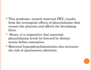  This syndrome, termed maternal PKU, results
  from the teratogenic effects of phenylalanine that
  crosses the placenta and affects the developing
  fetus.
 Hence, it is imperative that maternal
  phenylalanine levels be lowered by dietary
  means before conception.
 Maternal hyperphenylalaninemia also increases
  the risk of spontaneous abortions.
 