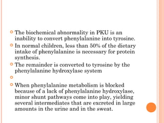  The biochemical abnormality in PKU is an
  inability to convert phenylalanine into tyrosine.
 In normal children, less than 50% of the dietary
  intake of phenylalanine is necessary for protein
  synthesis.
 The remainder is converted to tyrosine by the
  phenylalanine hydroxylase system

   When phenylalanine metabolism is blocked
    because of a lack of phenylalanine hydroxylase,
    minor shunt pathways come into play, yielding
    several intermediates that are excreted in large
    amounts in the urine and in the sweat.
 