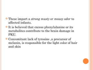 These impart a strong musty or mousy odor to
  affected infants.
 It is believed that excess phenylalanine or its
  metabolites contribute to the brain damage in
  PKU.
 Concomitant lack of tyrosine ,a precursor of
  melanin, is responsible for the light color of hair
  and skin
 