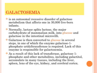 GALACTOSEMIA
   is an autosomal recessive disorder of galactose
    metabolism that affects one in 30,000 live-born
    infants.
   Normally, lactase splits lactose, the major
    carbohydrate of mammalian milk, into glucose and
    galactose in the intestinal microvilli.
   Galactose is then converted to glucose in several
    steps, in one of which the enzyme galactose-1-
    phosphate uridyltransferase is required. Lack of this
    enzyme is responsible for galactosemia.
   As a result of this lack of transferase, galactose 1-
    phosphate and other metabolites, including galactitol,
    accumulate in many tissues, including the liver,
    spleen, lens of the eye, kidney, and cerebral cortex.
 