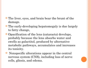  The liver, eyes, and brain bear the brunt of the
  damage.
 The early-developing hepatomegaly is due largely
  to fatty change,
 Opacification of the lens (cataracts) develops,
  probably because the lens absorbs water and
  swells as galactitol, produced by alternative
  metabolic pathways, accumulates and increases
  its tonicity.
 Nonspecific alterations appear in the central
  nervous system (CNS), including loss of nerve
  cells, gliosis, and edema.
 