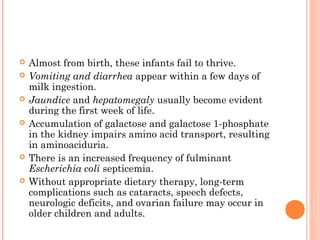    Almost from birth, these infants fail to thrive.
   Vomiting and diarrhea appear within a few days of
    milk ingestion.
   Jaundice and hepatomegaly usually become evident
    during the first week of life.
   Accumulation of galactose and galactose 1-phosphate
    in the kidney impairs amino acid transport, resulting
    in aminoaciduria.
   There is an increased frequency of fulminant
    Escherichia coli septicemia.
   Without appropriate dietary therapy, long-term
    complications such as cataracts, speech defects,
    neurologic deficits, and ovarian failure may occur in
    older children and adults.
 