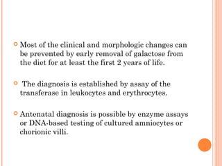    Most of the clinical and morphologic changes can
    be prevented by early removal of galactose from
    the diet for at least the first 2 years of life.

    The diagnosis is established by assay of the
    transferase in leukocytes and erythrocytes.

   Antenatal diagnosis is possible by enzyme assays
    or DNA-based testing of cultured amniocytes or
    chorionic villi.
 