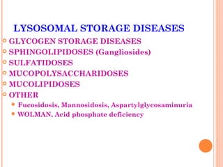 LYSOSOMAL STORAGE DISEASES
 GLYCOGEN STORAGE DISEASES
 SPHINGOLIPIDOSES (Gangliosides)

 SULFATIDOSES

 MUCOPOLYSACCHARIDOSES

 MUCOLIPIDOSES

 OTHER
     Fucosidosis,
               Mannosidosis, Aspartylglycosaminuria
     WOLMAN, Acid phosphate deficiency
 