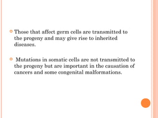    Those that affect germ cells are transmitted to
    the progeny and may give rise to inherited
    diseases.

    Mutations in somatic cells are not transmitted to
    the progeny but are important in the causation of
    cancers and some congenital malformations.
 