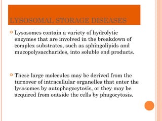 LYSOSOMAL STORAGE DISEASES
   Lysosomes contain a variety of hydrolytic
    enzymes that are involved in the breakdown of
    complex substrates, such as sphingolipids and
    mucopolysaccharides, into soluble end products.



   These large molecules may be derived from the
    turnover of intracellular organelles that enter the
    lysosomes by autophagocytosis, or they may be
    acquired from outside the cells by phagocytosis.
 