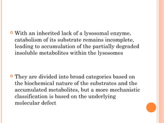    With an inherited lack of a lysosomal enzyme,
    catabolism of its substrate remains incomplete,
    leading to accumulation of the partially degraded
    insoluble metabolites within the lysosomes



   They are divided into broad categories based on
    the biochemical nature of the substrates and the
    accumulated metabolites, but a more mechanistic
    classification is based on the underlying
    molecular defect
 