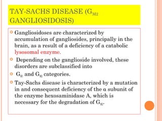 TAY-SACHS DISEASE (GM2
GANGLIOSIDOSIS)
Gangliosidoses are characterized by
 accumulation of gangliosides, principally in the
 brain, as a result of a deficiency of a catabolic
 lysosomal enzyme.
 Depending on the ganglioside involved, these
 disorders are subclassified into
 G and G categories.
   M1       M2

   Tay-Sachs disease is characterized by a mutation
    in and consequent deficiency of the α subunit of
    the enzyme hexosaminidase A, which is
    necessary for the degradation of GM2.
 