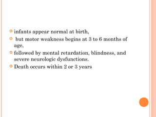  infants appear normal at birth,
 but motor weakness begins at 3 to 6 months of
  age,
 followed by mental retardation, blindness, and
  severe neurologic dysfunctions.
 Death occurs within 2 or 3 years
 
