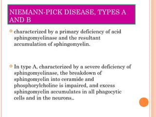 NIEMANN-PICK DISEASE, TYPES A
AND B
   characterized by a primary deficiency of acid
    sphingomyelinase and the resultant
    accumulation of sphingomyelin.



   In type A, characterized by a severe deficiency of
    sphingomyelinase, the breakdown of
    sphingomyelin into ceramide and
    phosphorylcholine is impaired, and excess
    sphingomyelin accumulates in all phagocytic
    cells and in the neurons..
 