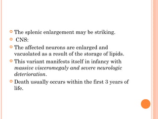  The splenic enlargement may be striking.
 CNS:

 The affected neurons are enlarged and
  vacuolated as a result of the storage of lipids.
 This variant manifests itself in infancy with
  massive visceromegaly and severe neurologic
  deterioration.
 Death usually occurs within the first 3 years of
  life.
 