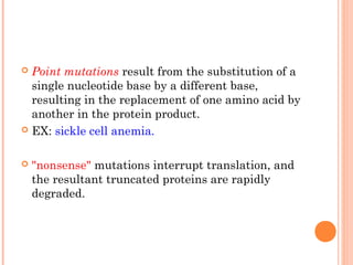  Point mutations result from the substitution of a
  single nucleotide base by a different base,
  resulting in the replacement of one amino acid by
  another in the protein product.
 EX: sickle cell anemia.



   "nonsense" mutations interrupt translation, and
    the resultant truncated proteins are rapidly
    degraded.
 