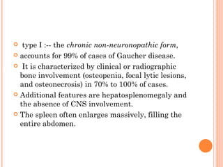   type I :-- the chronic non-neuronopathic form,
 accounts for 99% of cases of Gaucher disease.

 It is characterized by clinical or radiographic
  bone involvement (osteopenia, focal lytic lesions,
  and osteonecrosis) in 70% to 100% of cases.
 Additional features are hepatosplenomegaly and
  the absence of CNS involvement.
 The spleen often enlarges massively, filling the
  entire abdomen.
 