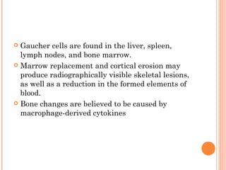  Gaucher cells are found in the liver, spleen,
  lymph nodes, and bone marrow.
 Marrow replacement and cortical erosion may
  produce radiographically visible skeletal lesions,
  as well as a reduction in the formed elements of
  blood.
 Bone changes are believed to be caused by
  macrophage-derived cytokines
 