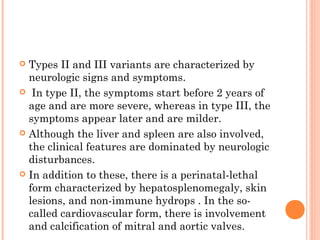  Types II and III variants are characterized by
  neurologic signs and symptoms.
 In type II, the symptoms start before 2 years of
  age and are more severe, whereas in type III, the
  symptoms appear later and are milder.
 Although the liver and spleen are also involved,
  the clinical features are dominated by neurologic
  disturbances.
 In addition to these, there is a perinatal-lethal
  form characterized by hepatosplenomegaly, skin
  lesions, and non-immune hydrops . In the so-
  called cardiovascular form, there is involvement
  and calcification of mitral and aortic valves.
 