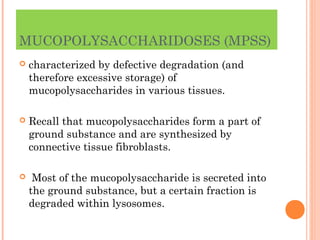 MUCOPOLYSACCHARIDOSES (MPSS)
   characterized by defective degradation (and
    therefore excessive storage) of
    mucopolysaccharides in various tissues.

   Recall that mucopolysaccharides form a part of
    ground substance and are synthesized by
    connective tissue fibroblasts.

    Most of the mucopolysaccharide is secreted into
    the ground substance, but a certain fraction is
    degraded within lysosomes.
 