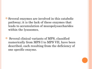   Several enzymes are involved in this catabolic
    pathway; it is the lack of these enzymes that
    leads to accumulation of mucopolysaccharides
    within the lysosomes.

    Several clinical variants of MPS, classified
    numerically from MPS I to MPS VII, have been
    described, each resulting from the deficiency of
    one specific enzyme.
 