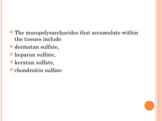  The mucopolysaccharides that accumulate within
  the tissues include
 dermatan sulfate,

 heparan sulfate,

 keratan sulfate,

 chondroitin sulfate
 