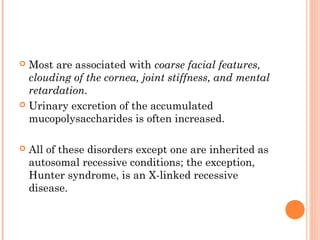 Most are associated with coarse facial features,
  clouding of the cornea, joint stiffness, and mental
  retardation.
 Urinary excretion of the accumulated
  mucopolysaccharides is often increased.

   All of these disorders except one are inherited as
    autosomal recessive conditions; the exception,
    Hunter syndrome, is an X-linked recessive
    disease.
 